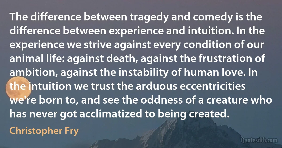 The difference between tragedy and comedy is the difference between experience and intuition. In the experience we strive against every condition of our animal life: against death, against the frustration of ambition, against the instability of human love. In the intuition we trust the arduous eccentricities we're born to, and see the oddness of a creature who has never got acclimatized to being created. (Christopher Fry)