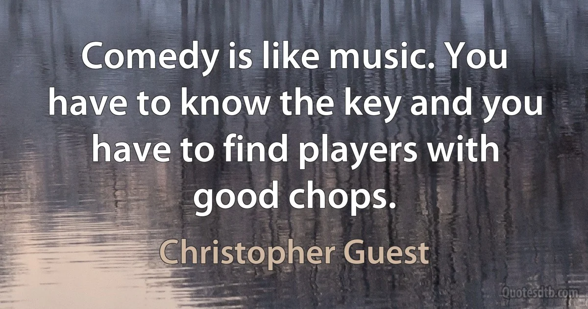 Comedy is like music. You have to know the key and you have to find players with good chops. (Christopher Guest)