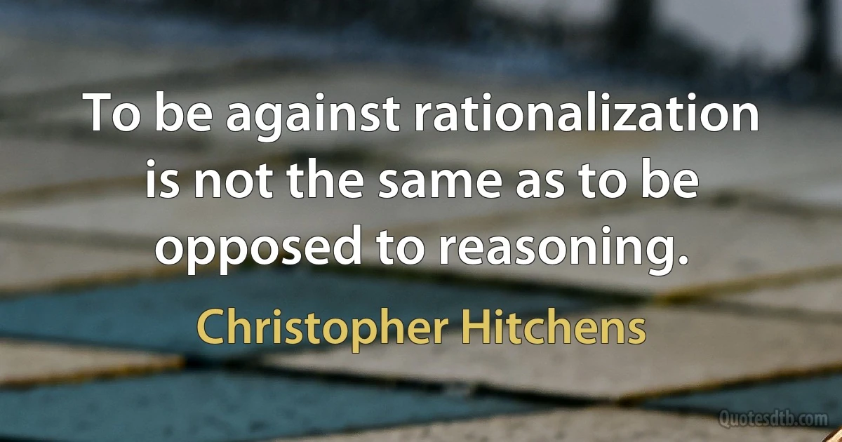 To be against rationalization is not the same as to be opposed to reasoning. (Christopher Hitchens)