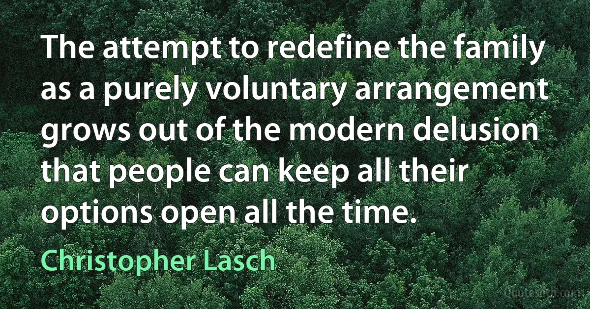 The attempt to redefine the family as a purely voluntary arrangement grows out of the modern delusion that people can keep all their options open all the time. (Christopher Lasch)