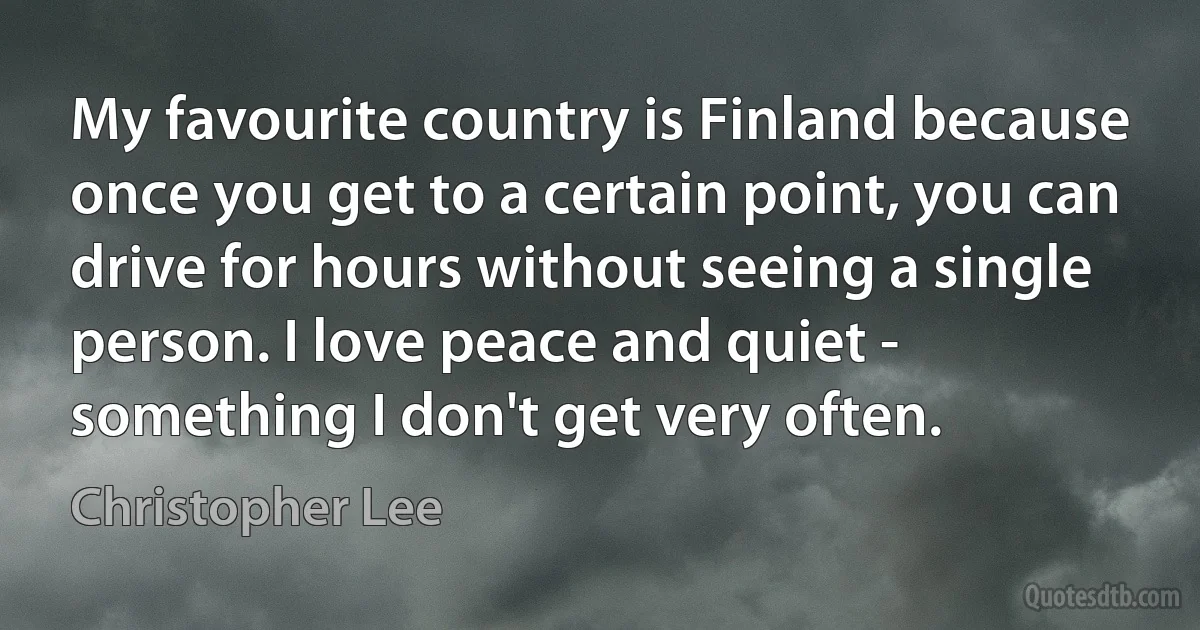 My favourite country is Finland because once you get to a certain point, you can drive for hours without seeing a single person. I love peace and quiet - something I don't get very often. (Christopher Lee)