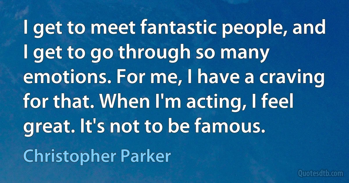 I get to meet fantastic people, and I get to go through so many emotions. For me, I have a craving for that. When I'm acting, I feel great. It's not to be famous. (Christopher Parker)