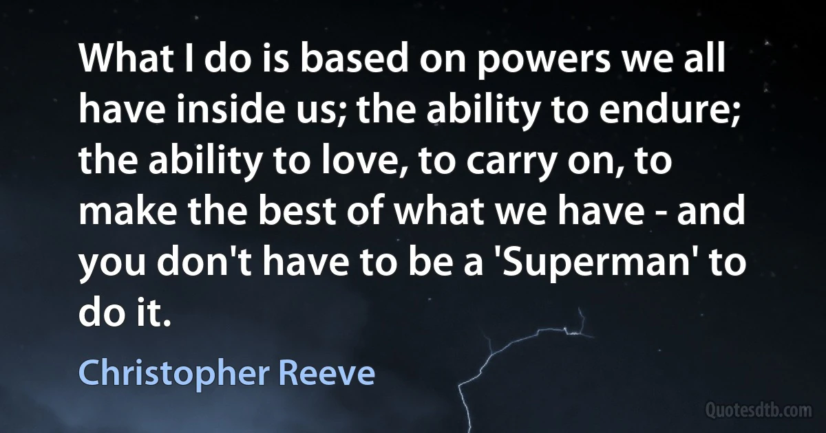 What I do is based on powers we all have inside us; the ability to endure; the ability to love, to carry on, to make the best of what we have - and you don't have to be a 'Superman' to do it. (Christopher Reeve)