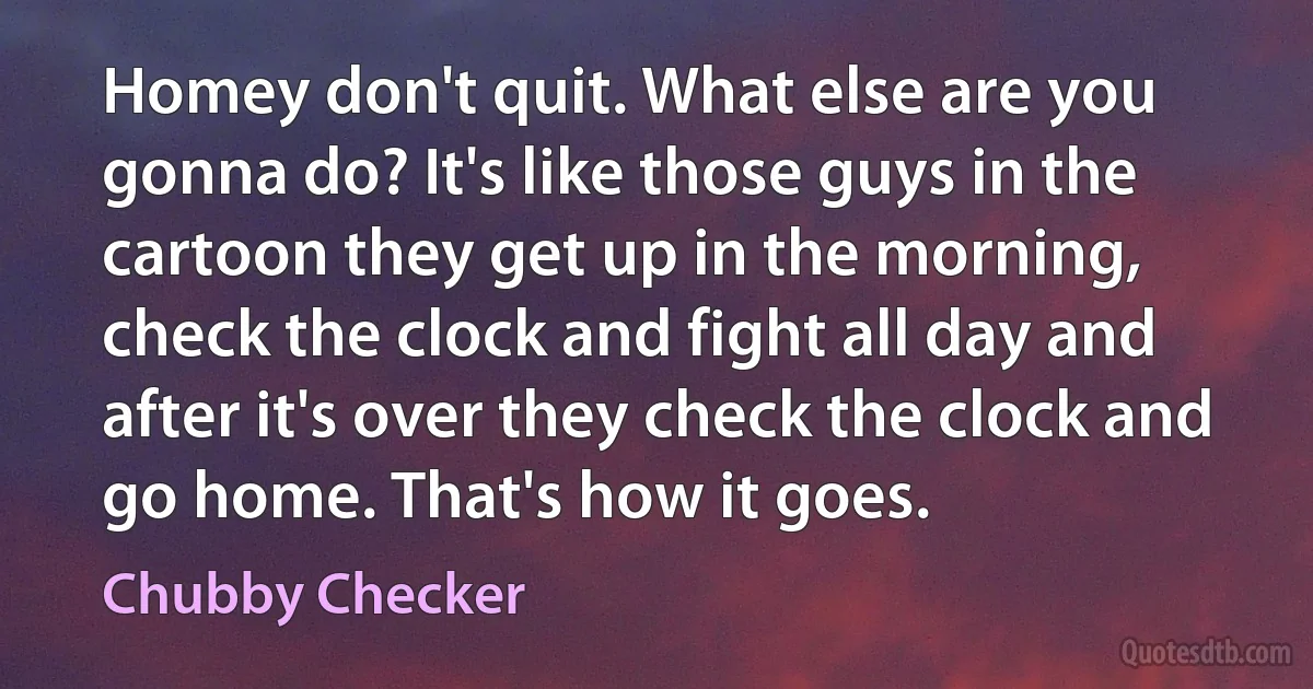 Homey don't quit. What else are you gonna do? It's like those guys in the cartoon they get up in the morning, check the clock and fight all day and after it's over they check the clock and go home. That's how it goes. (Chubby Checker)