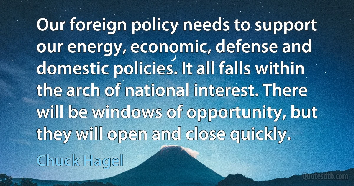 Our foreign policy needs to support our energy, economic, defense and domestic policies. It all falls within the arch of national interest. There will be windows of opportunity, but they will open and close quickly. (Chuck Hagel)