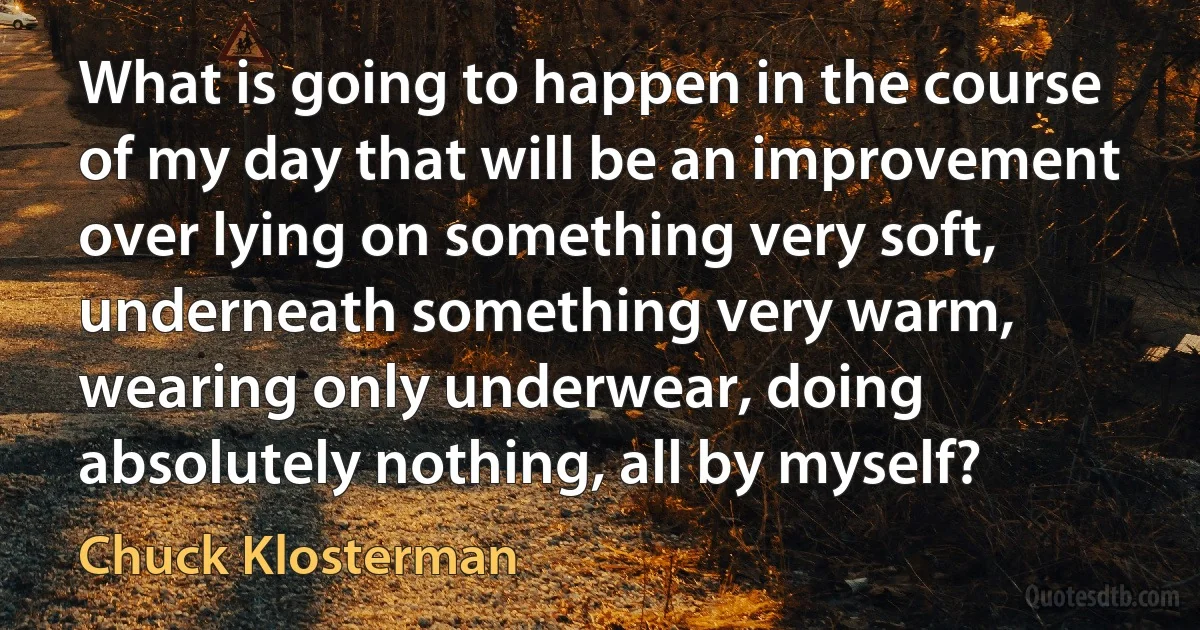 What is going to happen in the course of my day that will be an improvement over lying on something very soft, underneath something very warm, wearing only underwear, doing absolutely nothing, all by myself? (Chuck Klosterman)