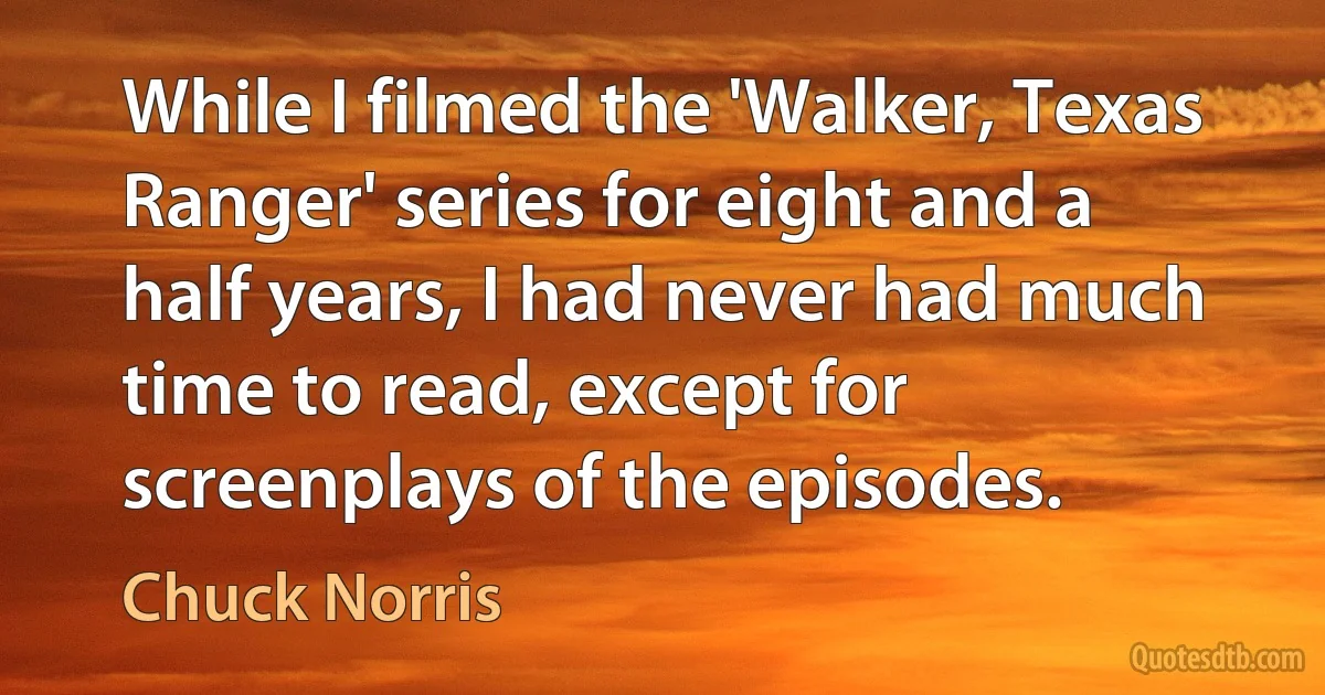 While I filmed the 'Walker, Texas Ranger' series for eight and a half years, I had never had much time to read, except for screenplays of the episodes. (Chuck Norris)