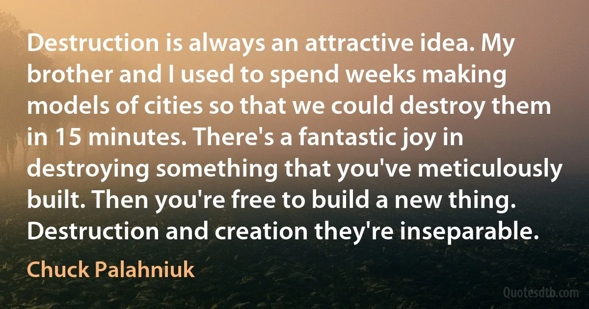 Destruction is always an attractive idea. My brother and I used to spend weeks making models of cities so that we could destroy them in 15 minutes. There's a fantastic joy in destroying something that you've meticulously built. Then you're free to build a new thing. Destruction and creation they're inseparable. (Chuck Palahniuk)