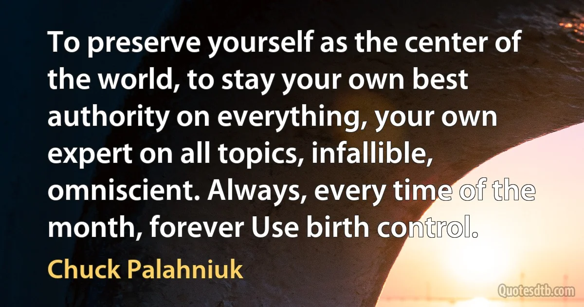 To preserve yourself as the center of the world, to stay your own best authority on everything, your own expert on all topics, infallible, omniscient. Always, every time of the month, forever Use birth control. (Chuck Palahniuk)