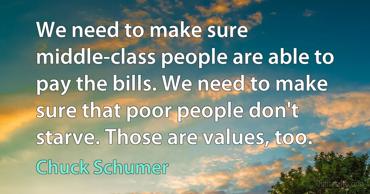 We need to make sure middle-class people are able to pay the bills. We need to make sure that poor people don't starve. Those are values, too. (Chuck Schumer)