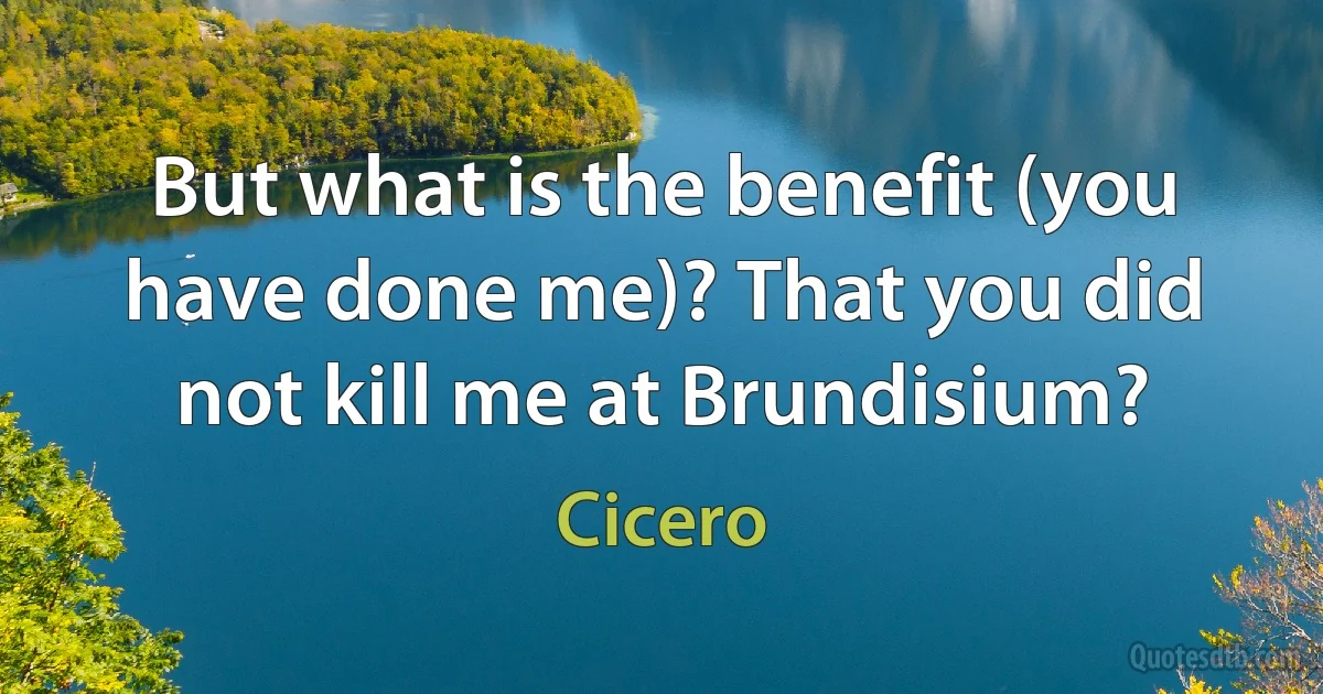 But what is the benefit (you have done me)? That you did not kill me at Brundisium? (Cicero)