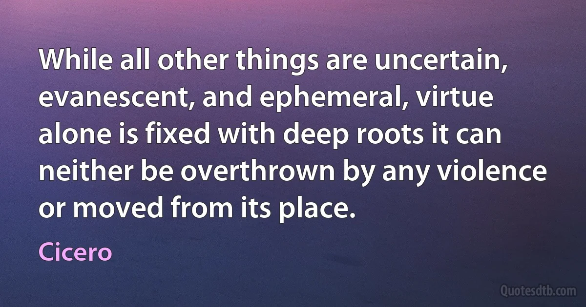 While all other things are uncertain, evanescent, and ephemeral, virtue alone is fixed with deep roots it can neither be overthrown by any violence or moved from its place. (Cicero)