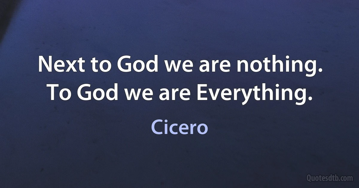 Next to God we are nothing. To God we are Everything. (Cicero)