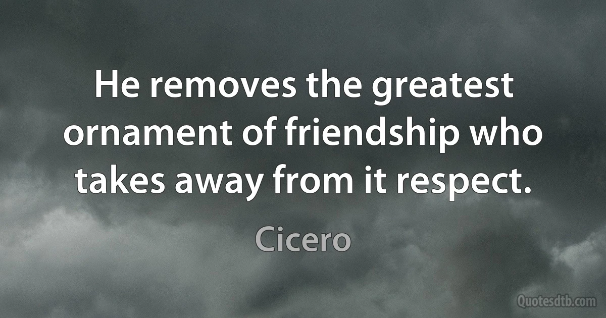 He removes the greatest ornament of friendship who takes away from it respect. (Cicero)