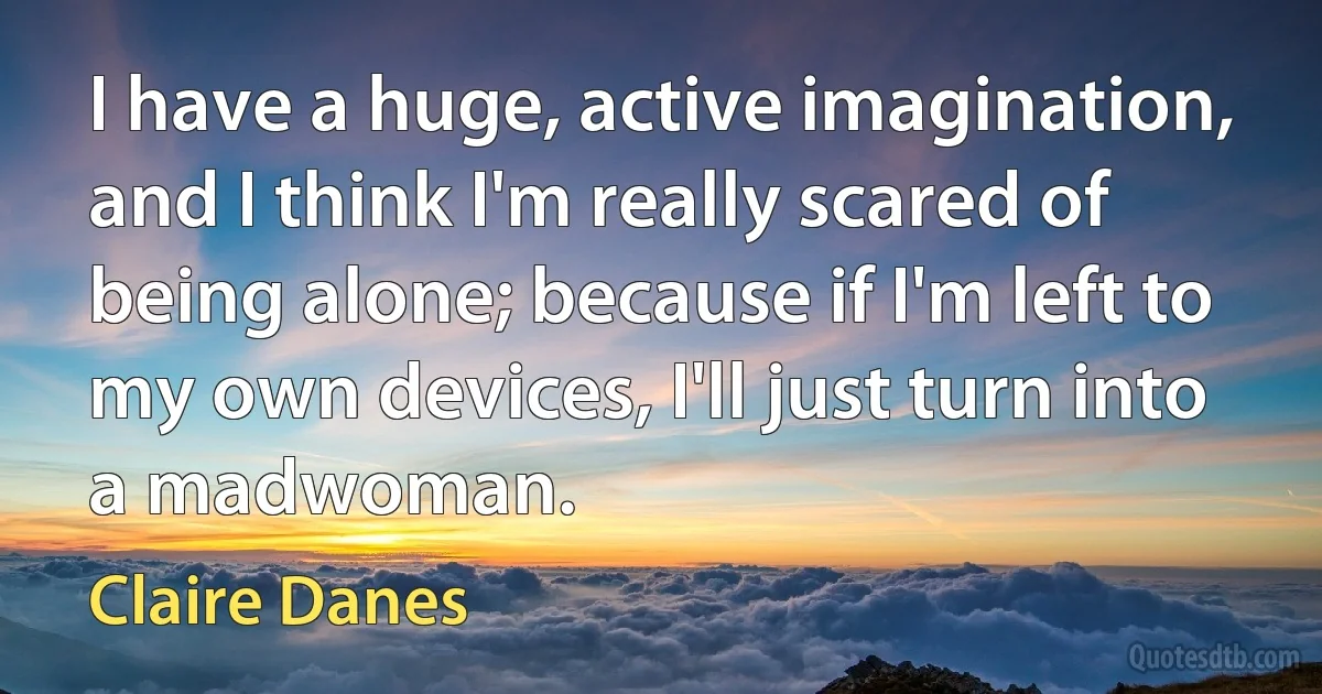 I have a huge, active imagination, and I think I'm really scared of being alone; because if I'm left to my own devices, I'll just turn into a madwoman. (Claire Danes)