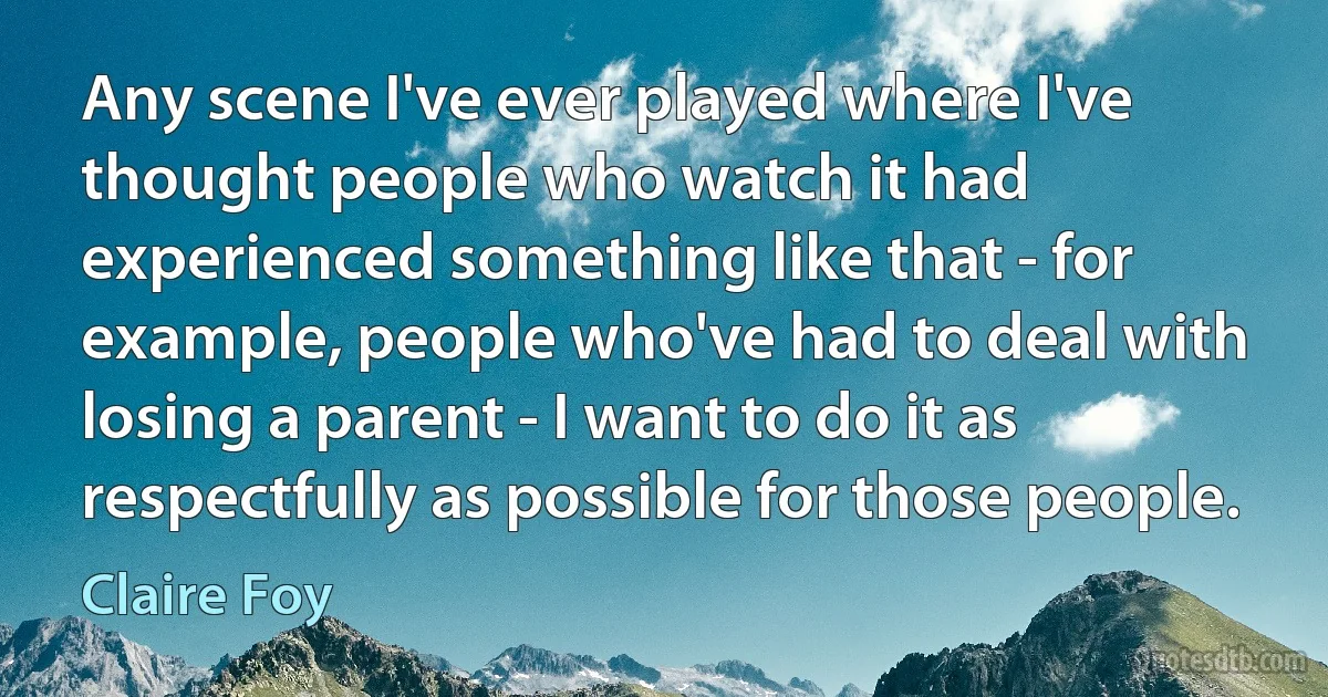 Any scene I've ever played where I've thought people who watch it had experienced something like that - for example, people who've had to deal with losing a parent - I want to do it as respectfully as possible for those people. (Claire Foy)