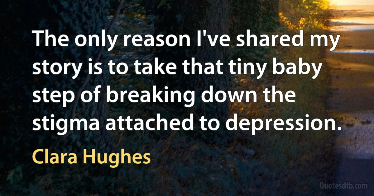 The only reason I've shared my story is to take that tiny baby step of breaking down the stigma attached to depression. (Clara Hughes)