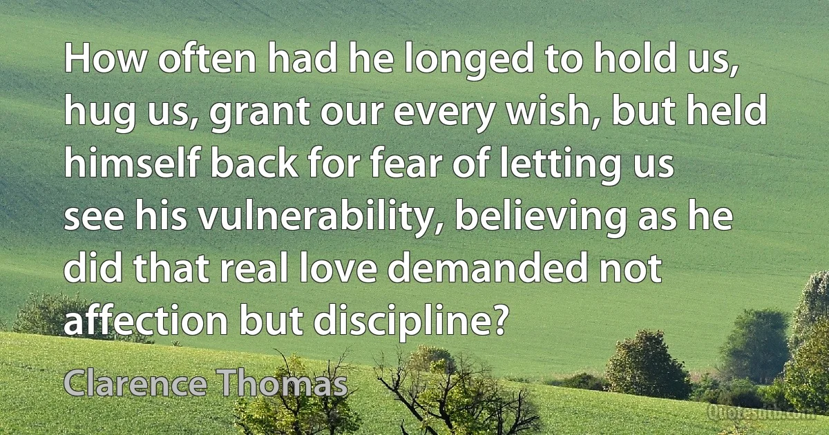 How often had he longed to hold us, hug us, grant our every wish, but held himself back for fear of letting us see his vulnerability, believing as he did that real love demanded not affection but discipline? (Clarence Thomas)