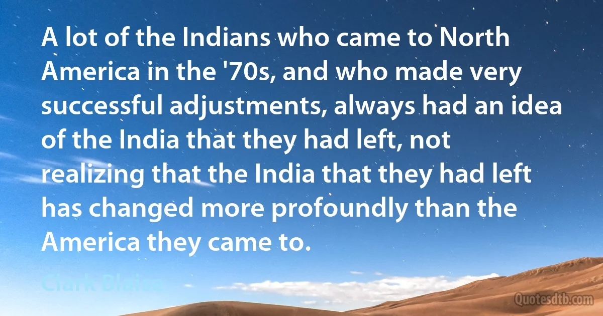 A lot of the Indians who came to North America in the '70s, and who made very successful adjustments, always had an idea of the India that they had left, not realizing that the India that they had left has changed more profoundly than the America they came to. (Clark Blaise)