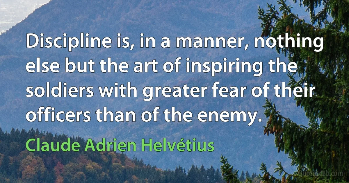 Discipline is, in a manner, nothing else but the art of inspiring the soldiers with greater fear of their officers than of the enemy. (Claude Adrien Helvétius)