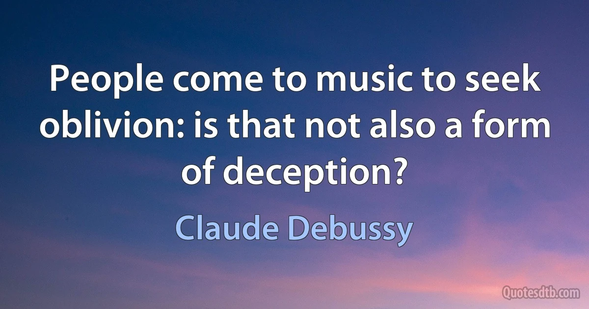 People come to music to seek oblivion: is that not also a form of deception? (Claude Debussy)