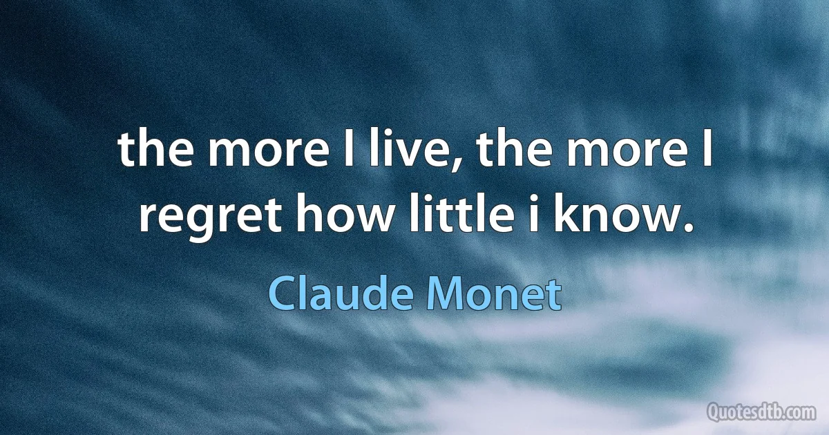 the more I live, the more I regret how little i know. (Claude Monet)