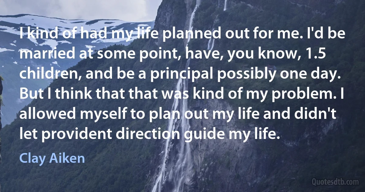 I kind of had my life planned out for me. I'd be married at some point, have, you know, 1.5 children, and be a principal possibly one day. But I think that that was kind of my problem. I allowed myself to plan out my life and didn't let provident direction guide my life. (Clay Aiken)