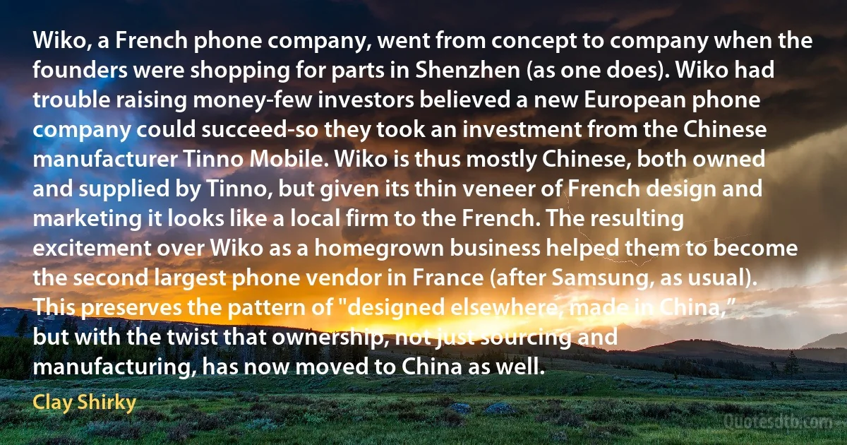 Wiko, a French phone company, went from concept to company when the founders were shopping for parts in Shenzhen (as one does). Wiko had trouble raising money-few investors believed a new European phone company could succeed-so they took an investment from the Chinese manufacturer Tinno Mobile. Wiko is thus mostly Chinese, both owned and supplied by Tinno, but given its thin veneer of French design and marketing it looks like a local firm to the French. The resulting excitement over Wiko as a homegrown business helped them to become the second largest phone vendor in France (after Samsung, as usual). This preserves the pattern of "designed elsewhere, made in China,” but with the twist that ownership, not just sourcing and manufacturing, has now moved to China as well. (Clay Shirky)