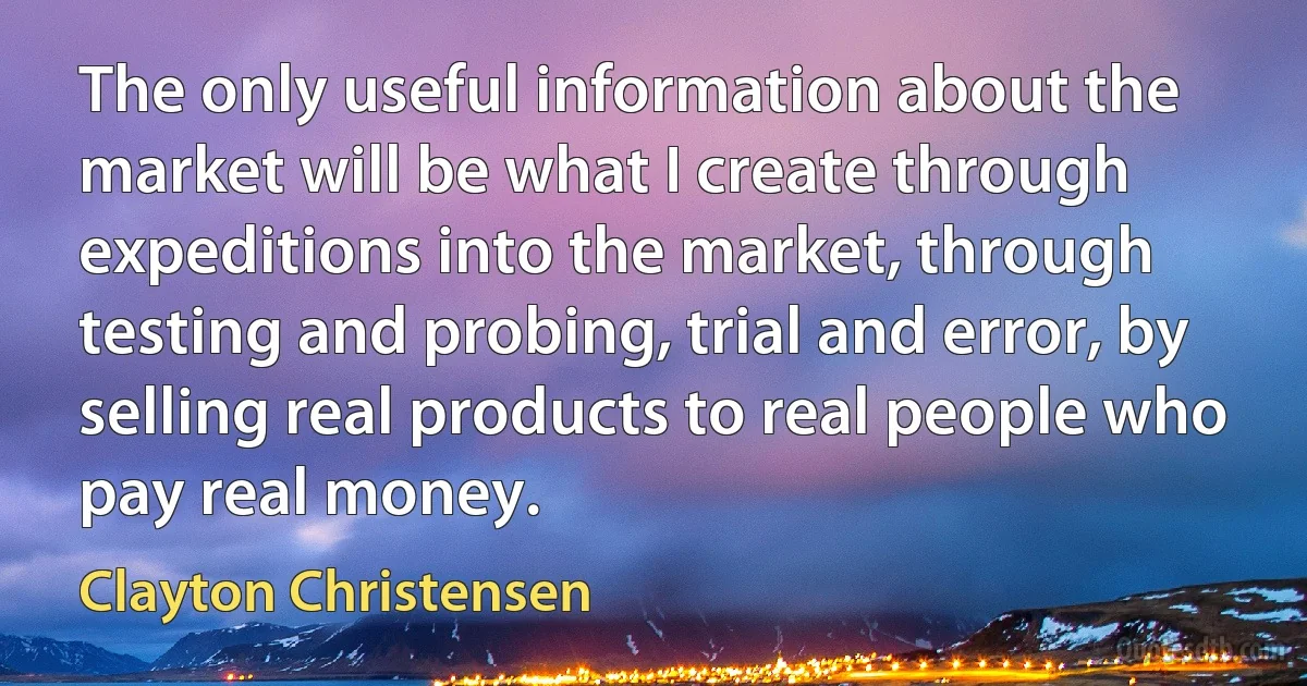 The only useful information about the market will be what I create through expeditions into the market, through testing and probing, trial and error, by selling real products to real people who pay real money. (Clayton Christensen)