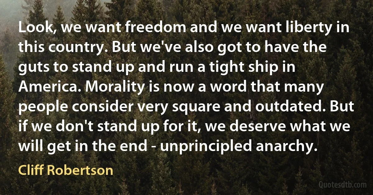 Look, we want freedom and we want liberty in this country. But we've also got to have the guts to stand up and run a tight ship in America. Morality is now a word that many people consider very square and outdated. But if we don't stand up for it, we deserve what we will get in the end - unprincipled anarchy. (Cliff Robertson)