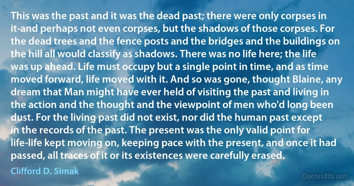 This was the past and it was the dead past; there were only corpses in it-and perhaps not even corpses, but the shadows of those corpses. For the dead trees and the fence posts and the bridges and the buildings on the hill all would classify as shadows. There was no life here; the life was up ahead. Life must occupy but a single point in time, and as time moved forward, life moved with it. And so was gone, thought Blaine, any dream that Man might have ever held of visiting the past and living in the action and the thought and the viewpoint of men who'd long been dust. For the living past did not exist, nor did the human past except in the records of the past. The present was the only valid point for life-life kept moving on, keeping pace with the present, and once it had passed, all traces of it or its existences were carefully erased. (Clifford D. Simak)