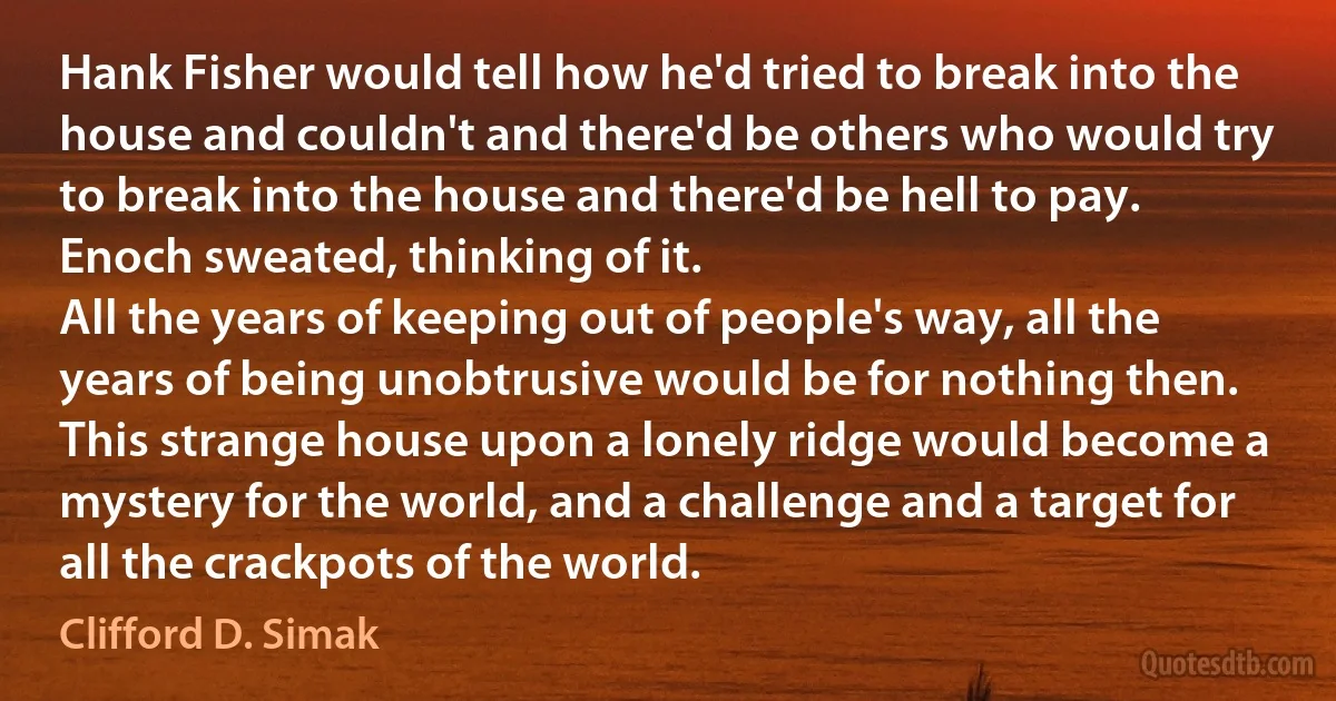 Hank Fisher would tell how he'd tried to break into the house and couldn't and there'd be others who would try to break into the house and there'd be hell to pay.
Enoch sweated, thinking of it.
All the years of keeping out of people's way, all the years of being unobtrusive would be for nothing then. This strange house upon a lonely ridge would become a mystery for the world, and a challenge and a target for all the crackpots of the world. (Clifford D. Simak)