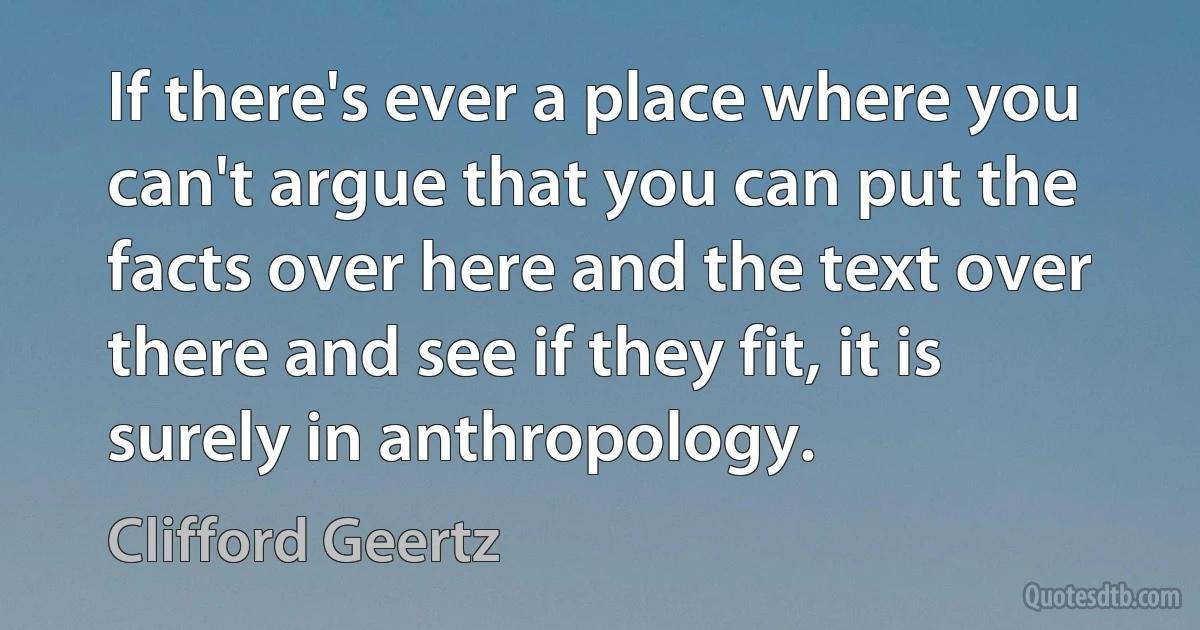 If there's ever a place where you can't argue that you can put the facts over here and the text over there and see if they fit, it is surely in anthropology. (Clifford Geertz)