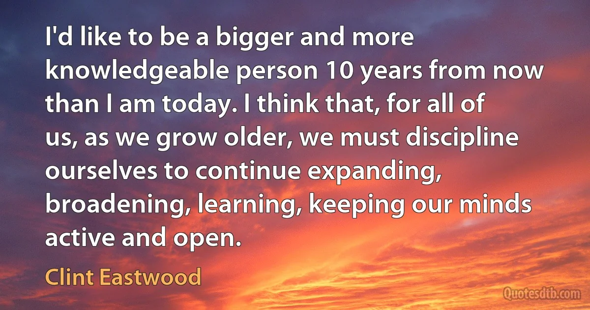 I'd like to be a bigger and more knowledgeable person 10 years from now than I am today. I think that, for all of us, as we grow older, we must discipline ourselves to continue expanding, broadening, learning, keeping our minds active and open. (Clint Eastwood)