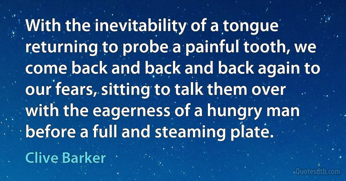 With the inevitability of a tongue returning to probe a painful tooth, we come back and back and back again to our fears, sitting to talk them over with the eagerness of a hungry man before a full and steaming plate. (Clive Barker)