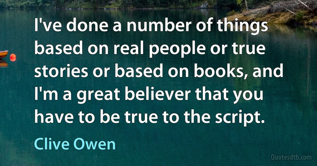 I've done a number of things based on real people or true stories or based on books, and I'm a great believer that you have to be true to the script. (Clive Owen)