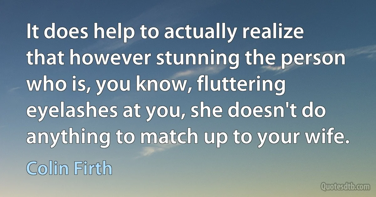 It does help to actually realize that however stunning the person who is, you know, fluttering eyelashes at you, she doesn't do anything to match up to your wife. (Colin Firth)