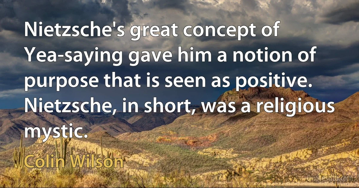 Nietzsche's great concept of Yea-saying gave him a notion of purpose that is seen as positive. Nietzsche, in short, was a religious mystic. (Colin Wilson)