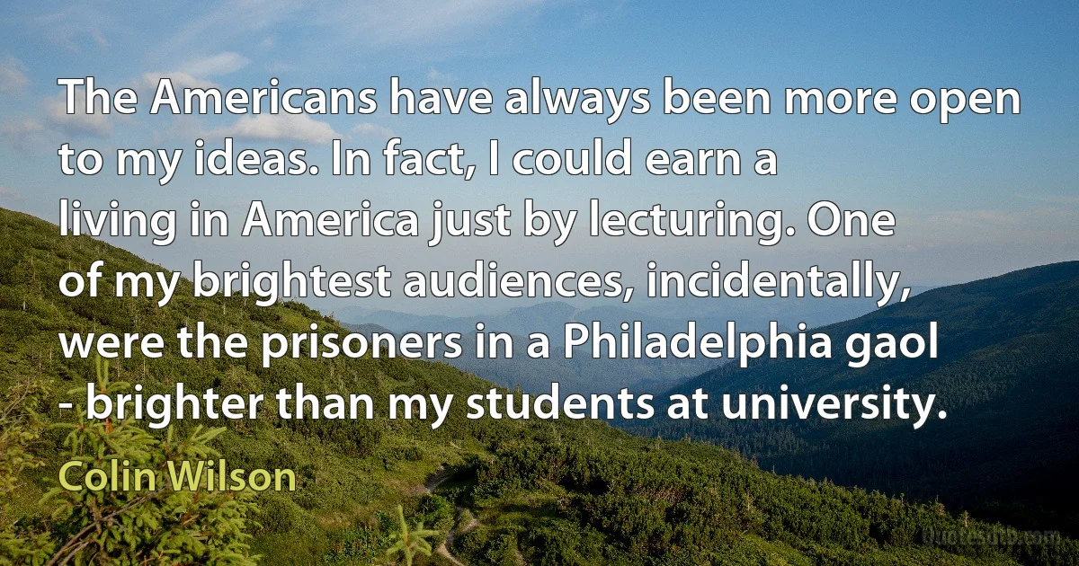 The Americans have always been more open to my ideas. In fact, I could earn a living in America just by lecturing. One of my brightest audiences, incidentally, were the prisoners in a Philadelphia gaol - brighter than my students at university. (Colin Wilson)