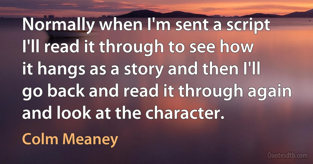 Normally when I'm sent a script I'll read it through to see how it hangs as a story and then I'll go back and read it through again and look at the character. (Colm Meaney)