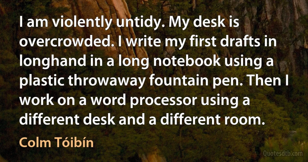 I am violently untidy. My desk is overcrowded. I write my first drafts in longhand in a long notebook using a plastic throwaway fountain pen. Then I work on a word processor using a different desk and a different room. (Colm Tóibín)