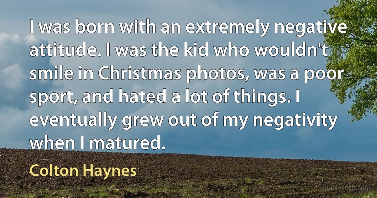 I was born with an extremely negative attitude. I was the kid who wouldn't smile in Christmas photos, was a poor sport, and hated a lot of things. I eventually grew out of my negativity when I matured. (Colton Haynes)