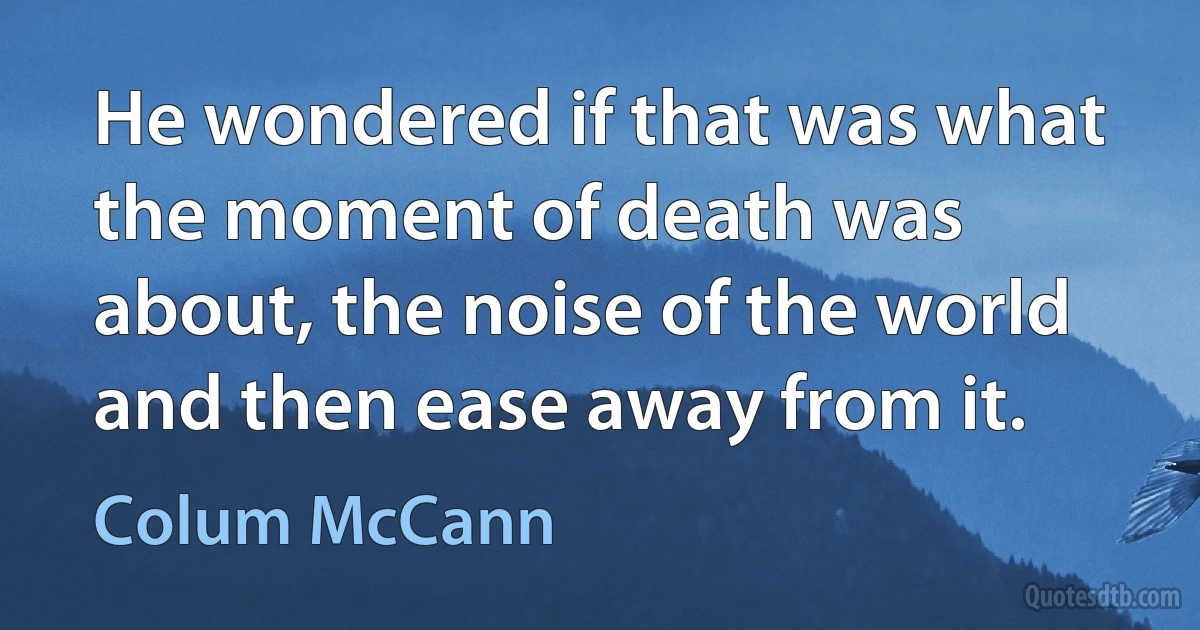 He wondered if that was what the moment of death was about, the noise of the world and then ease away from it. (Colum McCann)