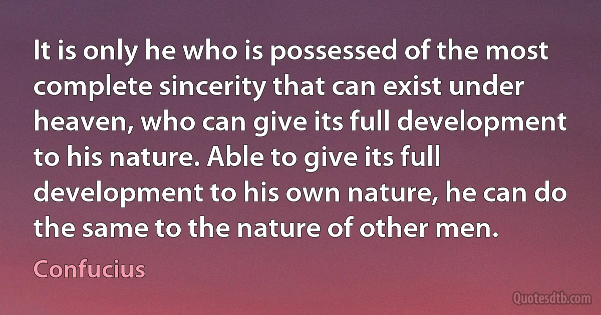 It is only he who is possessed of the most complete sincerity that can exist under heaven, who can give its full development to his nature. Able to give its full development to his own nature, he can do the same to the nature of other men. (Confucius)