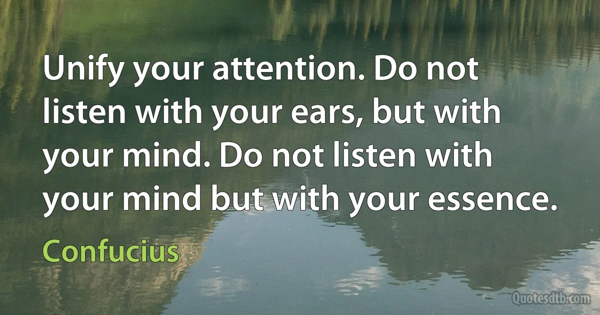 Unify your attention. Do not listen with your ears, but with your mind. Do not listen with your mind but with your essence. (Confucius)