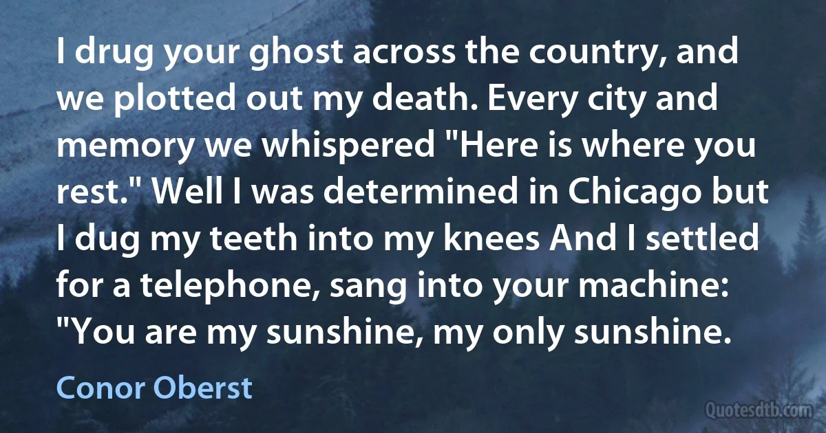 I drug your ghost across the country, and we plotted out my death. Every city and memory we whispered "Here is where you rest." Well I was determined in Chicago but I dug my teeth into my knees And I settled for a telephone, sang into your machine: "You are my sunshine, my only sunshine. (Conor Oberst)