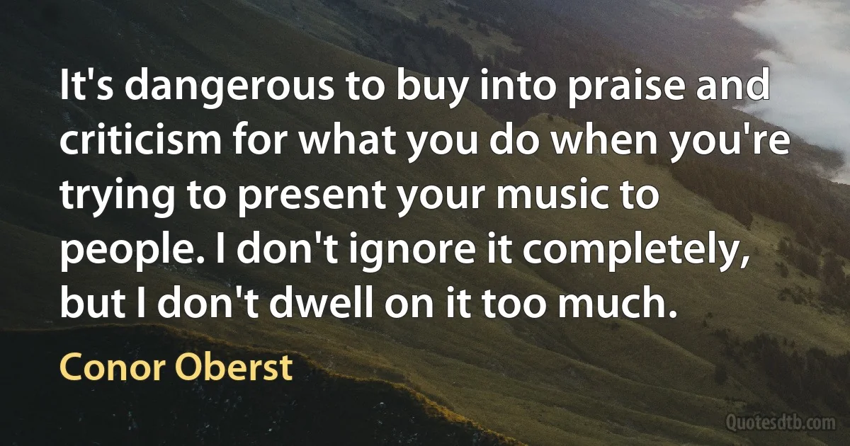 It's dangerous to buy into praise and criticism for what you do when you're trying to present your music to people. I don't ignore it completely, but I don't dwell on it too much. (Conor Oberst)