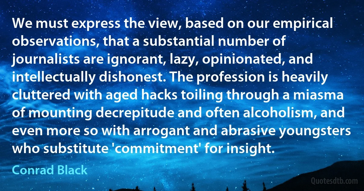 We must express the view, based on our empirical observations, that a substantial number of journalists are ignorant, lazy, opinionated, and intellectually dishonest. The profession is heavily cluttered with aged hacks toiling through a miasma of mounting decrepitude and often alcoholism, and even more so with arrogant and abrasive youngsters who substitute 'commitment' for insight. (Conrad Black)