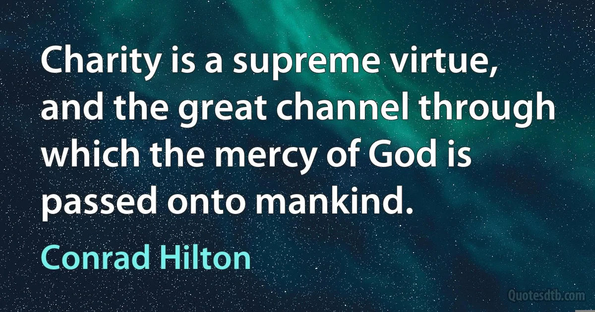 Charity is a supreme virtue, and the great channel through which the mercy of God is passed onto mankind. (Conrad Hilton)