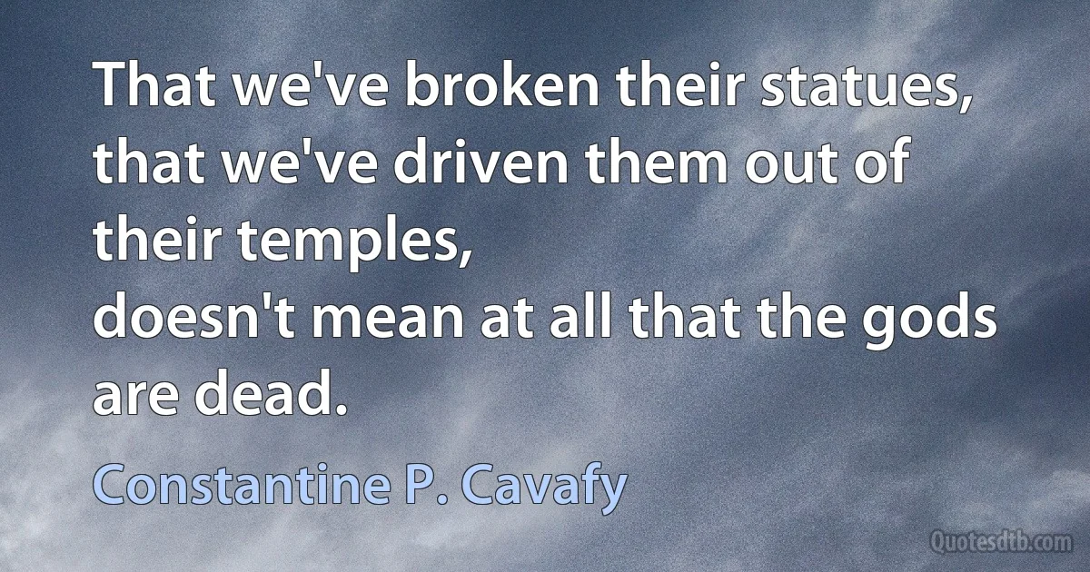 That we've broken their statues,
that we've driven them out of their temples,
doesn't mean at all that the gods are dead. (Constantine P. Cavafy)